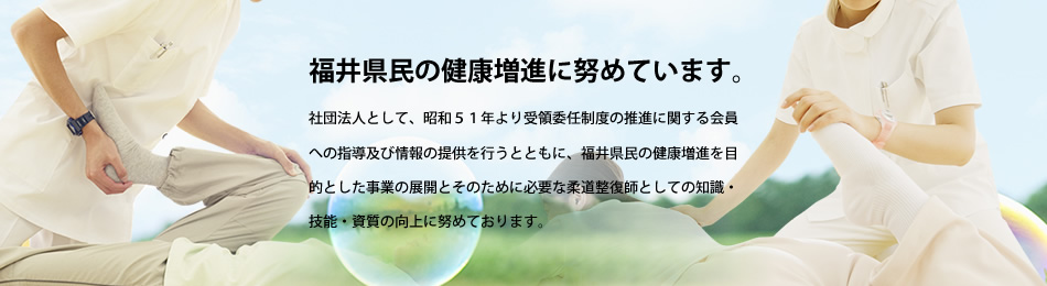 福井県民の健康増進に努めています。社団法人として、昭和５１年より受領委任制度の推進に関する会員への指導及び情報の提供を行うとともに、福井県民の健康増進を目的とした事業の展開とそのために必要な柔道整復師としての知識・技能・資質の向上に努めております。